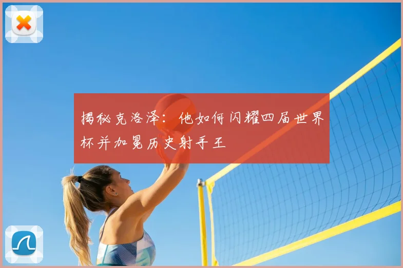 揭秘克洛泽:他如何闪耀四届世界杯并加冕历史射手王