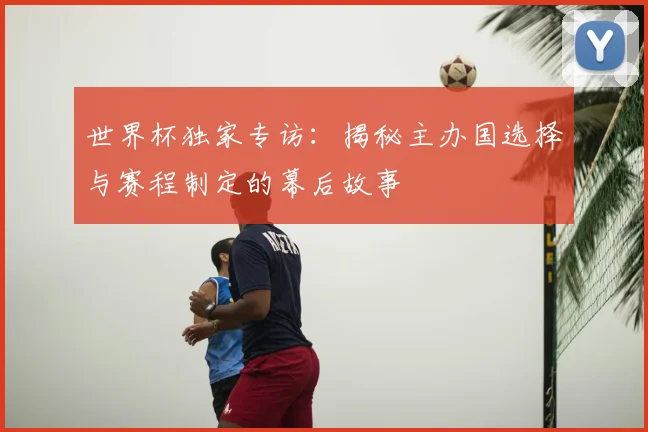 世界杯独家专访：揭秘主办国选择与赛程制定的幕后故事