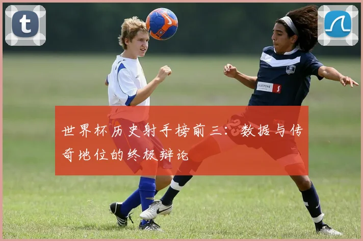 世界杯历史射手榜前三:数据与传奇地位的终极辩论