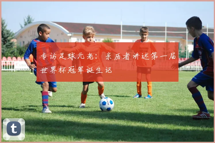 专访足球元老：亲历者讲述第一届世界杯冠军诞生记
