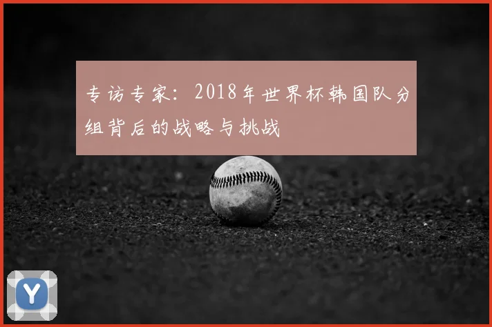 专访专家:2018年世界杯韩国队分组背后的战略与挑战