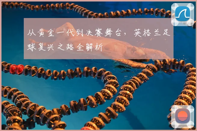 从黄金一代到决赛舞台，英格兰足球复兴之路全解析