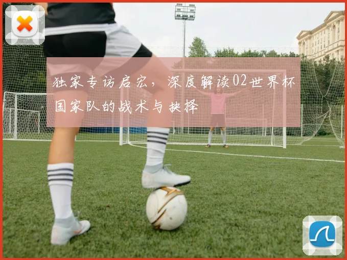 独家专访启宏,深度解读02世界杯国家队的战术与抉择