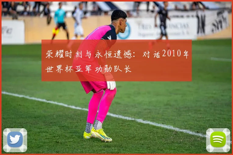 荣耀时刻与永恒遗憾：对话2010年世界杯亚军功勋队长