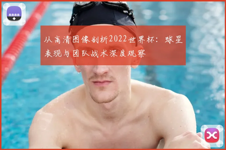 从高清图像剖析2022世界杯：球星表现与团队战术深度观察