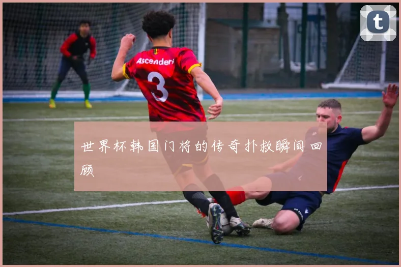世界杯韩国门将的传奇扑救瞬间回顾