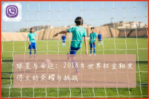 球星与命运：2018年世界杯金靴奖得主的荣耀与挑战