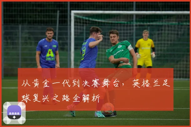 从黄金一代到决赛舞台，英格兰足球复兴之路全解析
