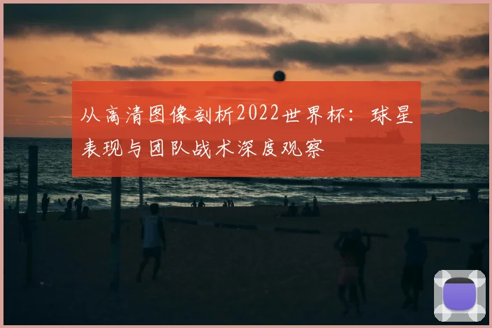 从高清图像剖析2022世界杯:球星表现与团队战术深度观察