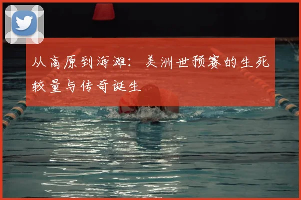 从高原到海滩：美洲世预赛的生死较量与传奇诞生