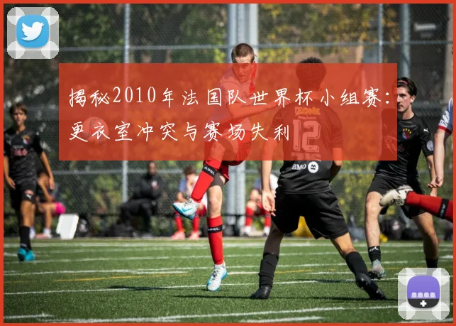 揭秘2010年法国队世界杯小组赛：更衣室冲突与赛场失利