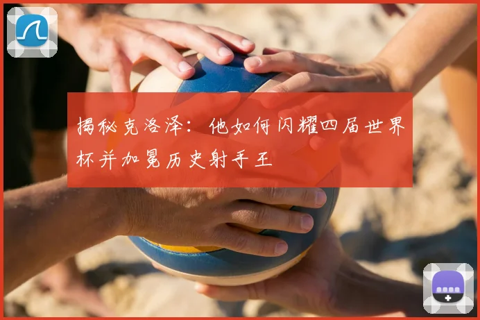 揭秘克洛泽:他如何闪耀四届世界杯并加冕历史射手王