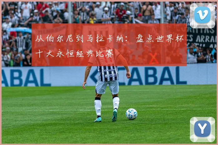 从伯尔尼到马拉卡纳：盘点世界杯十大永恒经典比赛