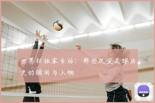 世界杯独家专访:那些改变足球历史的瞬间与人物