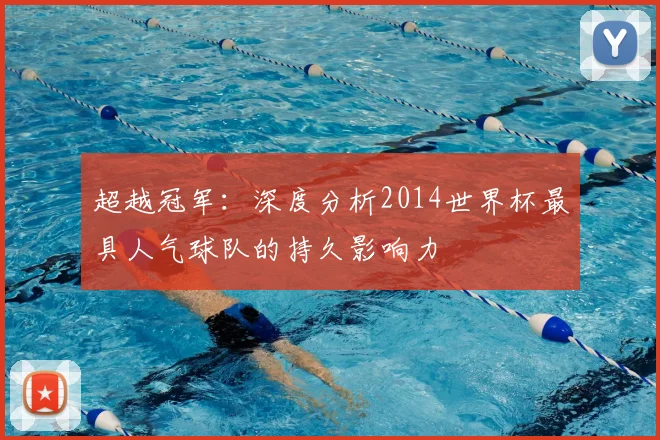 超越冠军：深度分析2014世界杯最具人气球队的持久影响力