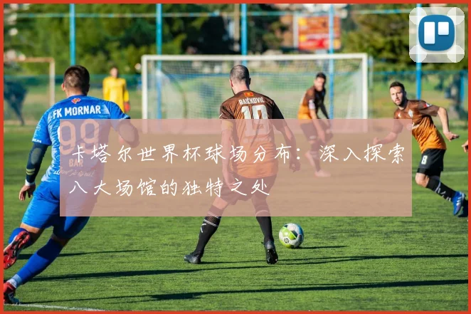 卡塔尔世界杯球场分布:深入探索八大场馆的独特之处
