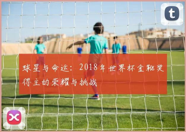球星与命运：2018年世界杯金靴奖得主的荣耀与挑战