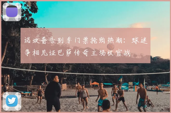 诺坎普告别季门票抢购热潮：球迷争相见证巴萨传奇主场收官战