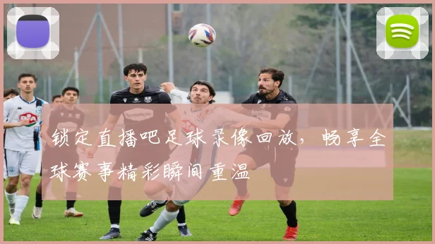 锁定直播吧足球录像回放,畅享全球赛事精彩瞬间重温