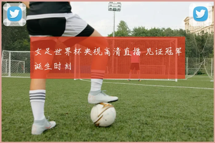 女足世界杯央视高清直播 见证冠军诞生时刻