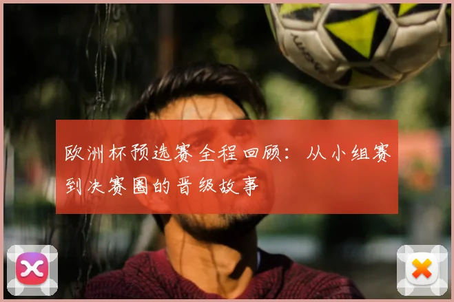 欧洲杯预选赛全程回顾：从小组赛到决赛圈的晋级故事