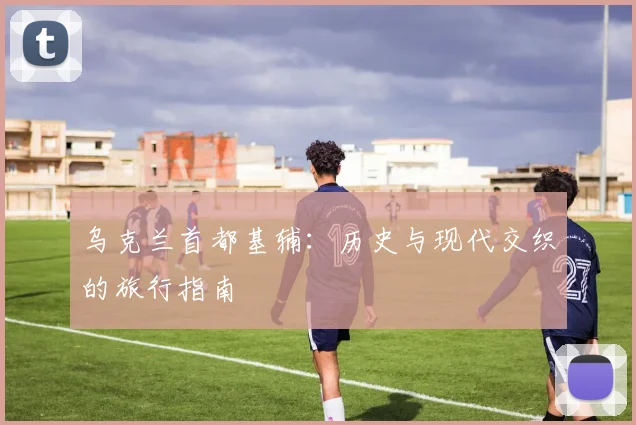 乌克兰首都基辅：历史与现代交织的旅行指南