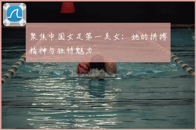 聚焦中国女足第一美女：她的拼搏精神与独特魅力