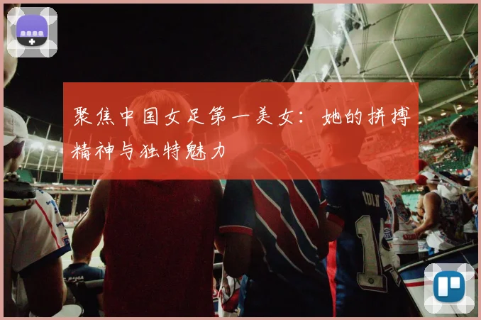聚焦中国女足第一美女：她的拼搏精神与独特魅力
