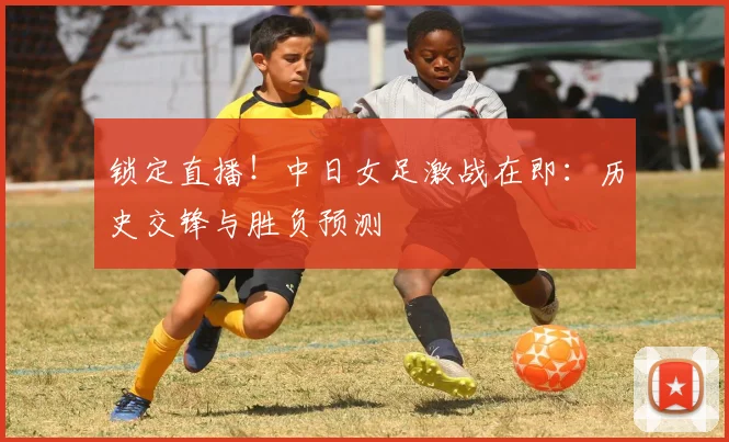 锁定直播！中日女足激战在即：历史交锋与胜负预测
