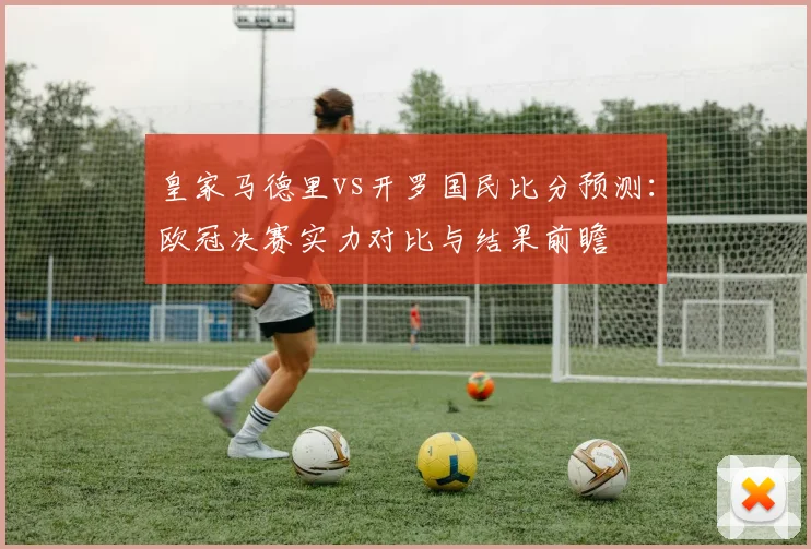 皇家马德里vs开罗国民比分预测：欧冠决赛实力对比与结果前瞻