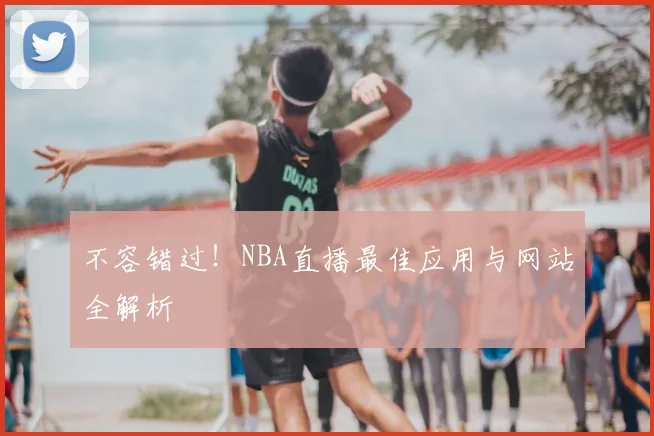 不容错过！NBA直播最佳应用与网站全解析