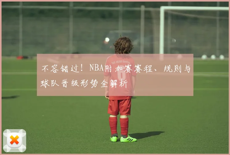 不容错过！NBA附加赛赛程、规则与球队晋级形势全解析
