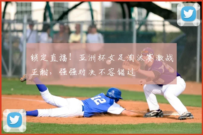 锁定直播！亚洲杯女足淘汰赛激战正酣，强强对决不容错过