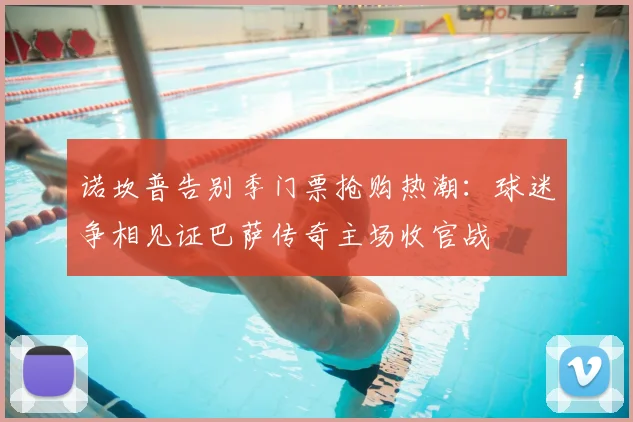 诺坎普告别季门票抢购热潮:球迷争相见证巴萨传奇主场收官战